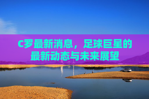 C罗最新消息，足球巨星的最新动态与未来展望
