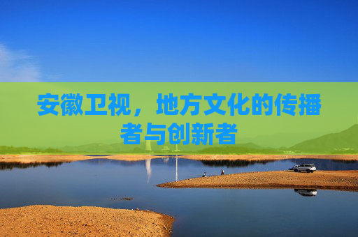 安徽卫视，地方文化的传播者与创新者