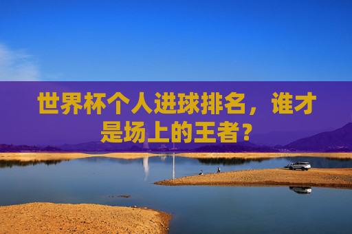 世界杯个人进球排名，谁才是场上的王者？
