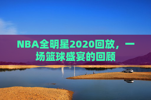 NBA全明星2020回放，一场篮球盛宴的回顾