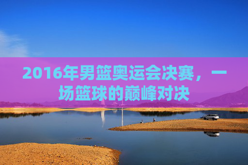 2016年男篮奥运会决赛，一场篮球的巅峰对决