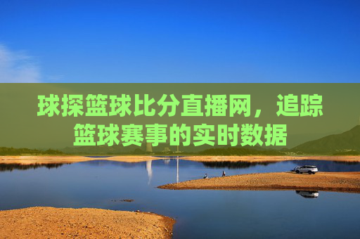 球探篮球比分直播网，追踪篮球赛事的实时数据
