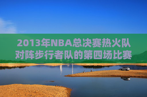2013年NBA总决赛热火队对阵步行者队的第四场比赛回顾