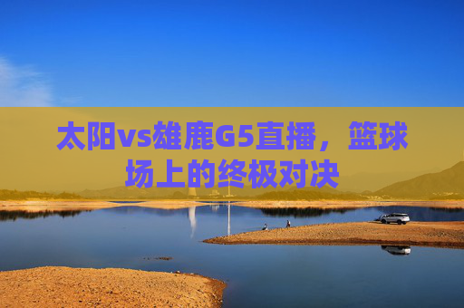 太阳vs雄鹿G5直播，篮球场上的终极对决