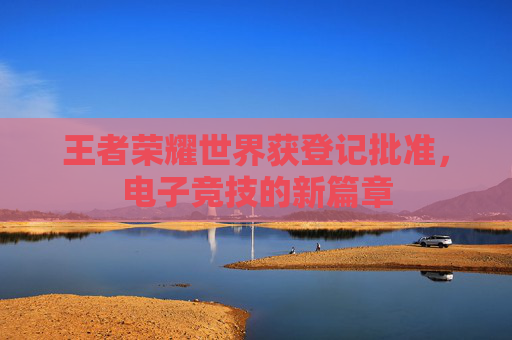 王者荣耀世界获登记批准，电子竞技的新篇章