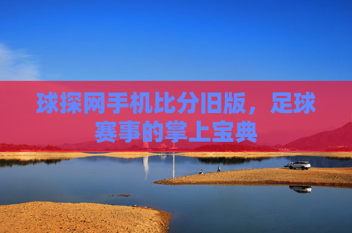 球探网手机比分旧版，足球赛事的掌上宝典