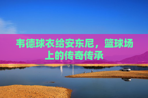 韦德球衣给安东尼，篮球场上的传奇传承
