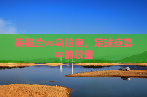 英格兰vs乌拉圭，足球盛宴中的较量
