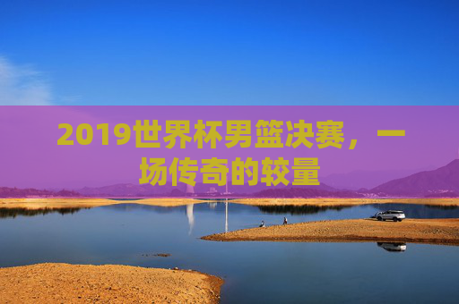 2019世界杯男篮决赛，一场传奇的较量