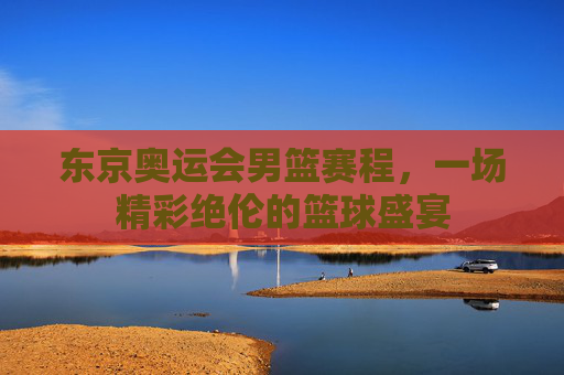 东京奥运会男篮赛程，一场精彩绝伦的篮球盛宴