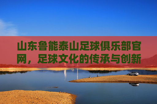 山东鲁能泰山足球俱乐部官网，足球文化的传承与创新