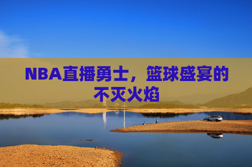 NBA直播勇士，篮球盛宴的不灭火焰