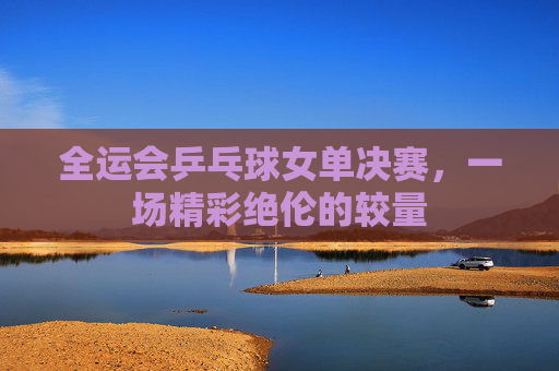 全运会乒乓球女单决赛，一场精彩绝伦的较量