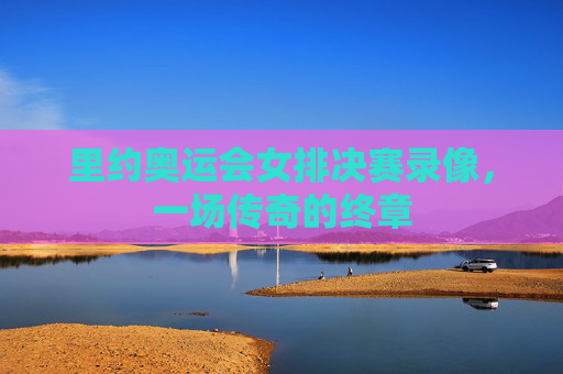 里约奥运会女排决赛录像，一场传奇的终章