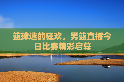 篮球迷的狂欢，男篮直播今日比赛精彩启幕
