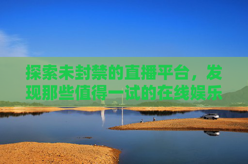 探索未封禁的直播平台，发现那些值得一试的在线娱乐空间