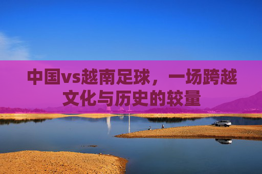 中国vs越南足球，一场跨越文化与历史的较量