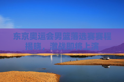 东京奥运会男篮落选赛赛程揭晓，激战即将上演