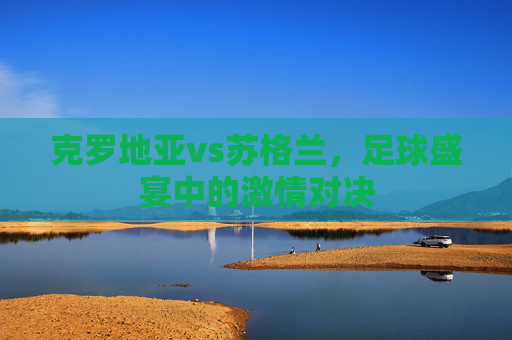 克罗地亚vs苏格兰，足球盛宴中的激情对决