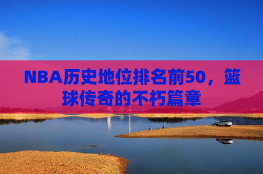 NBA历史地位排名前50，篮球传奇的不朽篇章