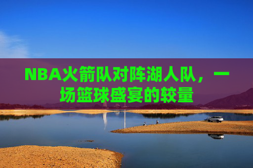 NBA火箭队对阵湖人队，一场篮球盛宴的较量
