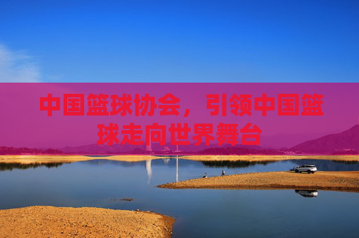 中国篮球协会，引领中国篮球走向世界舞台