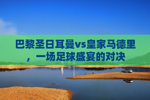 巴黎圣日耳曼vs皇家马德里，一场足球盛宴的对决