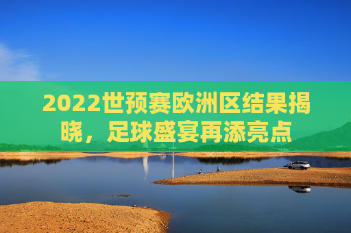 2022世预赛欧洲区结果揭晓，足球盛宴再添亮点