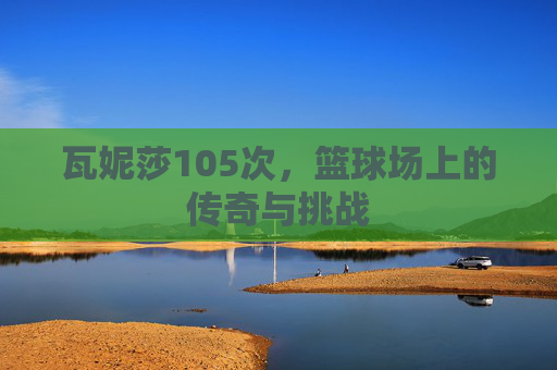 瓦妮莎105次，篮球场上的传奇与挑战