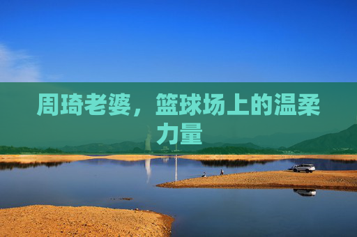 周琦老婆，篮球场上的温柔力量