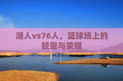 湖人vs76人，篮球场上的较量与荣耀