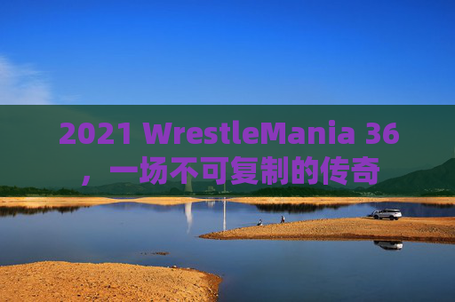 2021 WrestleMania 36，一场不可复制的传奇