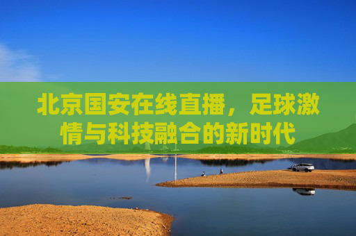 北京国安在线直播，足球激情与科技融合的新时代