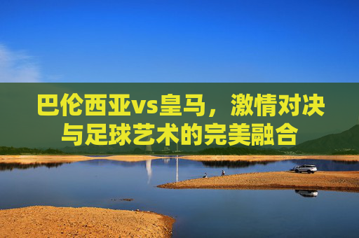 巴伦西亚vs皇马，激情对决与足球艺术的完美融合