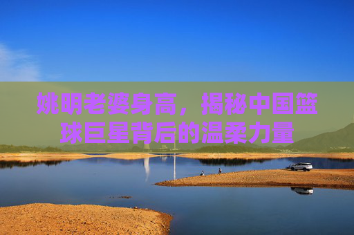 姚明老婆身高，揭秘中国篮球巨星背后的温柔力量