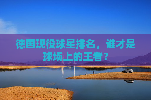 德国现役球星排名，谁才是球场上的王者？