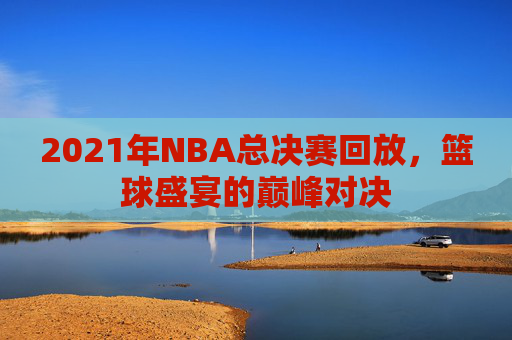 2021年NBA总决赛回放，篮球盛宴的巅峰对决