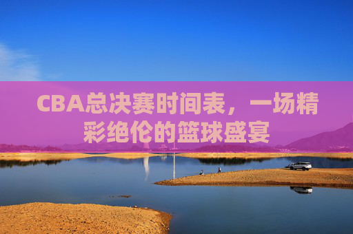 CBA总决赛时间表，一场精彩绝伦的篮球盛宴