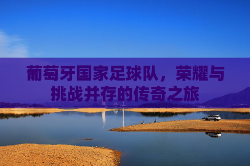 葡萄牙国家足球队，荣耀与挑战并存的传奇之旅