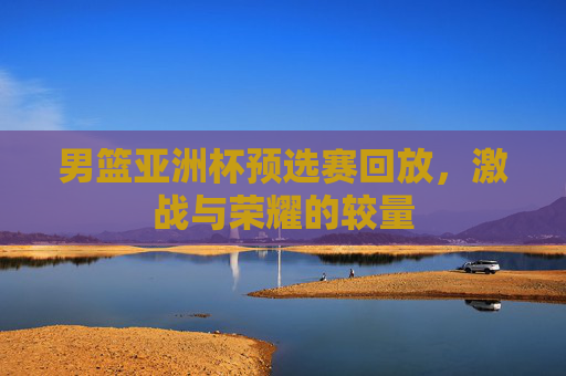 男篮亚洲杯预选赛回放，激战与荣耀的较量