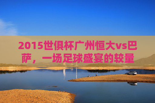 2015世俱杯广州恒大vs巴萨，一场足球盛宴的较量