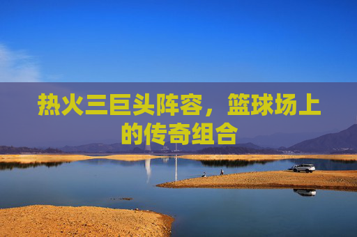 热火三巨头阵容，篮球场上的传奇组合