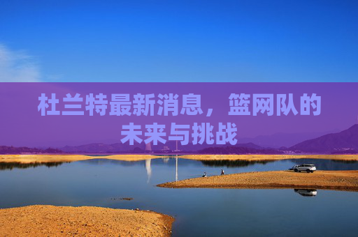 杜兰特最新消息，篮网队的未来与挑战