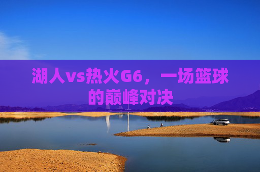 湖人vs热火G6，一场篮球的巅峰对决