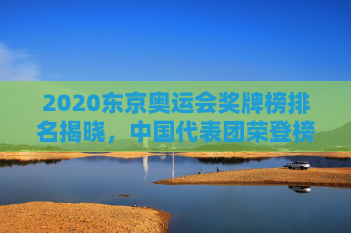2020东京奥运会奖牌榜排名揭晓，中国代表团荣登榜首