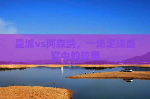 曼城vs阿森纳，一场足球盛宴中的较量