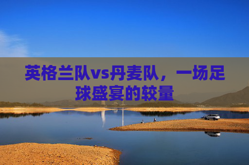 英格兰队vs丹麦队，一场足球盛宴的较量