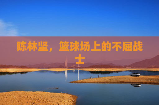 陈林坚，篮球场上的不屈战士