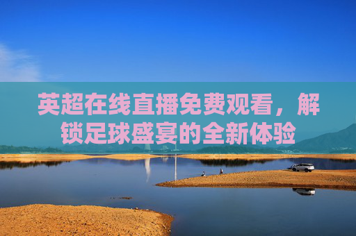 英超在线直播免费观看，解锁足球盛宴的全新体验