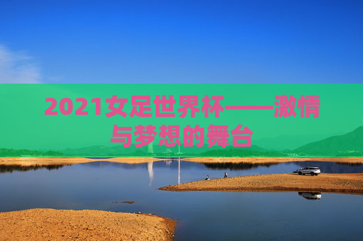 2021女足世界杯——激情与梦想的舞台